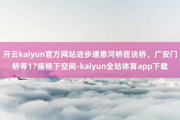 开云kaiyun官方网站进步通惠河桥匝谈桥、广安门桥等17座桥下空间-kaiyun全站体育app下载