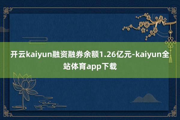 开云kaiyun融资融券余额1.26亿元-kaiyun全站体育app下载