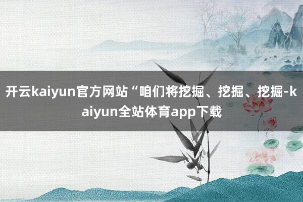 开云kaiyun官方网站“咱们将挖掘、挖掘、挖掘-kaiyun全站体育app下载