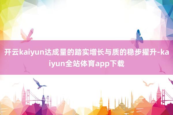 开云kaiyun达成量的踏实增长与质的稳步擢升-kaiyun全站体育app下载
