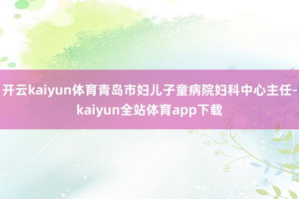 开云kaiyun体育青岛市妇儿子童病院妇科中心主任-kaiyun全站体育app下载