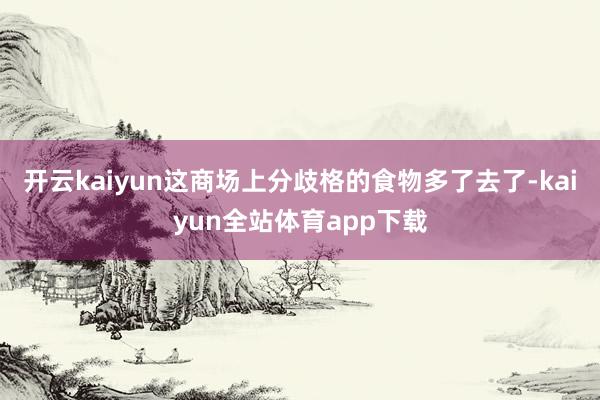 开云kaiyun这商场上分歧格的食物多了去了-kaiyun全站体育app下载