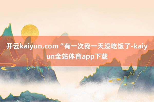 开云kaiyun.com“有一次我一天没吃饭了-kaiyun全站体育app下载