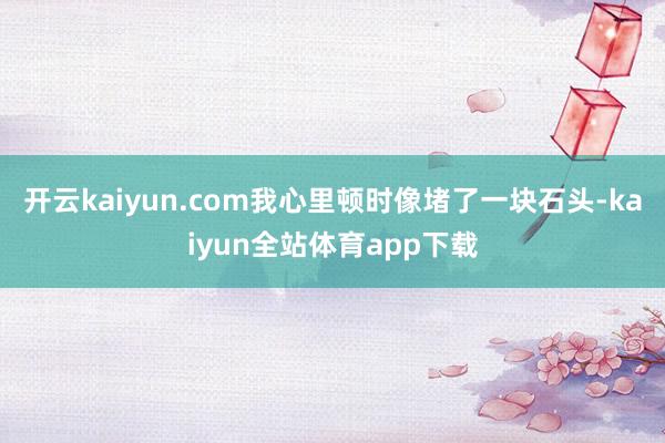 开云kaiyun.com我心里顿时像堵了一块石头-kaiyun全站体育app下载