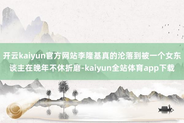 开云kaiyun官方网站李隆基真的沦落到被一个女东谈主在晚年不休折磨-kaiyun全站体育app下载