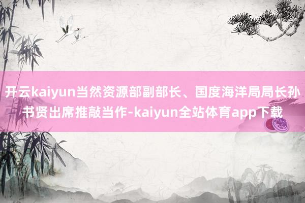 开云kaiyun当然资源部副部长、国度海洋局局长孙书贤出席推敲当作-kaiyun全站体育app下载