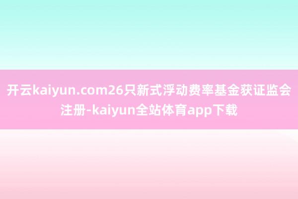 开云kaiyun.com26只新式浮动费率基金获证监会注册-kaiyun全站体育app下载