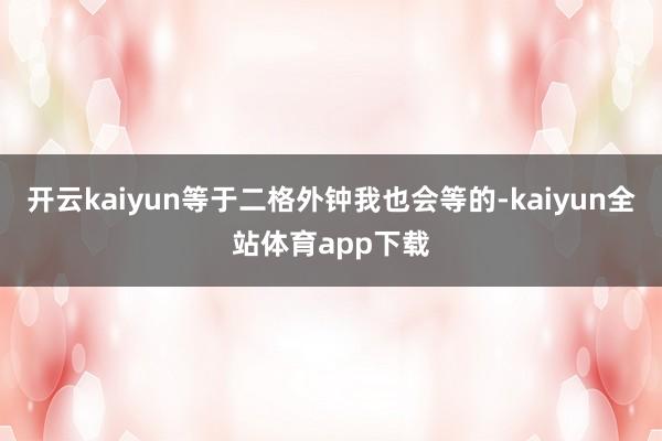 开云kaiyun等于二格外钟我也会等的-kaiyun全站体育app下载