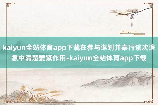 kaiyun全站体育app下载在参与谋划并奉行该次遑急中清楚要紧作用-kaiyun全站体育app下载