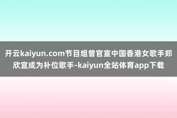 开云kaiyun.com节目组曾官宣中国香港女歌手郑欣宜成为补位歌手-kaiyun全站体育app下载