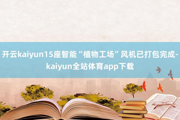 开云kaiyun15座智能“植物工场”风机已打包完成-kaiyun全站体育app下载
