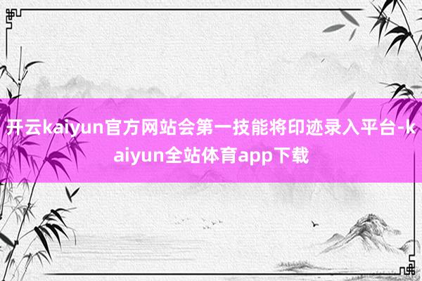 开云kaiyun官方网站会第一技能将印迹录入平台-kaiyun全站体育app下载