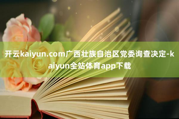 开云kaiyun.com广西壮族自治区党委询查决定-kaiyun全站体育app下载