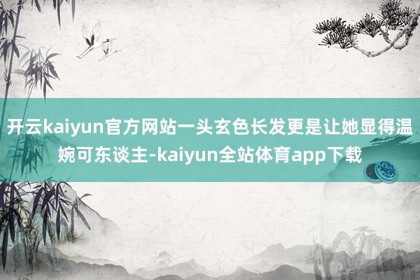 开云kaiyun官方网站一头玄色长发更是让她显得温婉可东谈主-kaiyun全站体育app下载