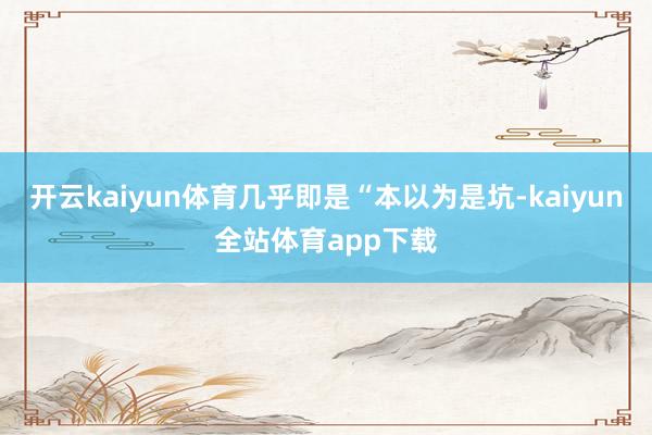 开云kaiyun体育几乎即是“本以为是坑-kaiyun全站体育app下载