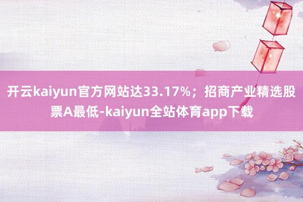 开云kaiyun官方网站达33.17%；招商产业精选股票A最低-kaiyun全站体育app下载
