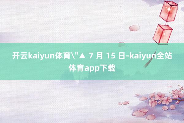 开云kaiyun体育＂▲ 7 月 15 日-kaiyun全站体育app下载