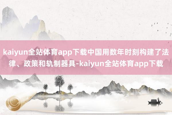 kaiyun全站体育app下载中国用数年时刻构建了法律、政策和轨制器具-kaiyun全站体育app下载