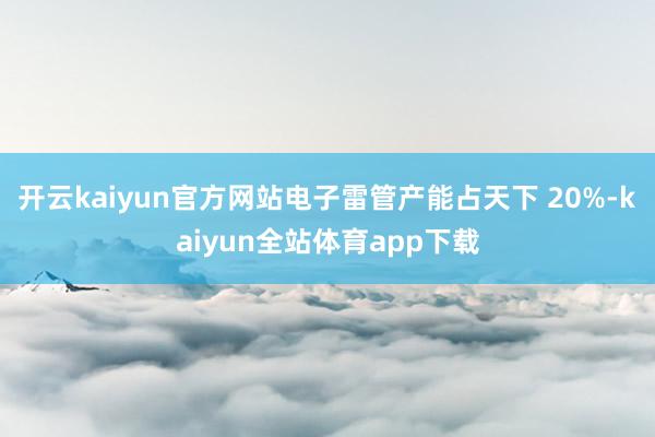 开云kaiyun官方网站电子雷管产能占天下 20%-kaiyun全站体育app下载