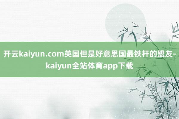 开云kaiyun.com英国但是好意思国最铁杆的盟友-kaiyun全站体育app下载