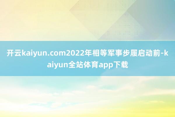开云kaiyun.com2022年相等军事步履启动前-kaiyun全站体育app下载