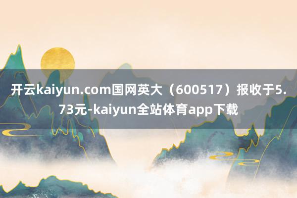 开云kaiyun.com国网英大（600517）报收于5.73元-kaiyun全站体育app下载