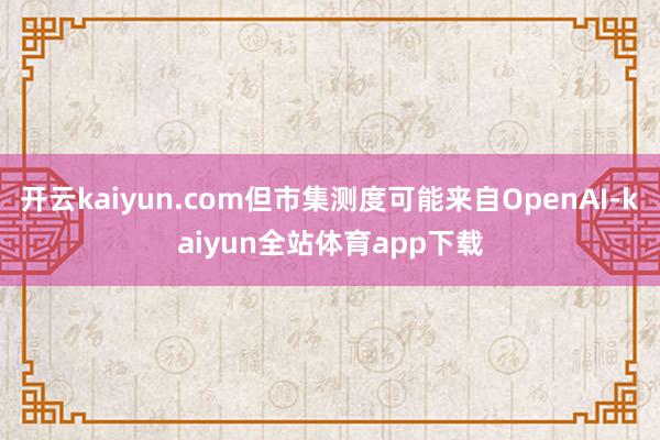 开云kaiyun.com但市集测度可能来自OpenAI-kaiyun全站体育app下载