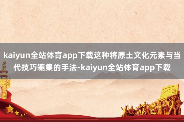 kaiyun全站体育app下载这种将原土文化元素与当代技巧辘集的手法-kaiyun全站体育app下载